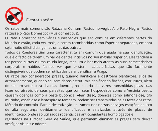 Desratização: Os ratos mais comuns são Ratazana Comum (Rattus norvegicus), o Rato Negro (Rattus rattus) e o Rato Doméstico (Mus domesticus). O Rato Doméstico tem várias subespécies que são comuns em diferentes partes do Mundo e estão, cada vez mais, a serem reconhecidas como Espécies separadas, embora seja muito difícil distingui-las umas das outras. Todos os Roedores têm uma característica em comum que ajuda na sua identificação, que é o facto de terem um par de dentes incisivos no seu maxilar superior. Eles tendem a ter pernas curtas e uma cauda longa, mas um olhar mais atento às suas características corporais e hábitos faz-nos ver que existem  características que são facilmente distinguíveis que podem ser utilizadas para identificar a Praga. Os ratos são considerados pragas, quando danificam e destroem plantações, silos de armazenamento, quando causam danos estruturais danificando fiações, estruturas, além de ser um vetor para diversas doenças, na maioria das vezes transmitidas pelas suas fezes ou através de seus parasitas que com seus hospedeiros como a Yersinia pestis, causam doenças como a peste bubónica. Além disso, doenças como salmonelose, tifo murinho, escabiose e leptospirose também  podem ser transmitidas pelas fezes dos ratos Método de controlo- Para a desratização utilizamos nos nossos serviços estações de isco de alta segurança devidamente identificados e sinalizados através de placas de identificação, onde são utilizados rodenticidas anticoagulantes homologados e  registados na Direção Gera de Saúde, que permitem eliminar as pragas sem deixar vestígios visuais e odores.