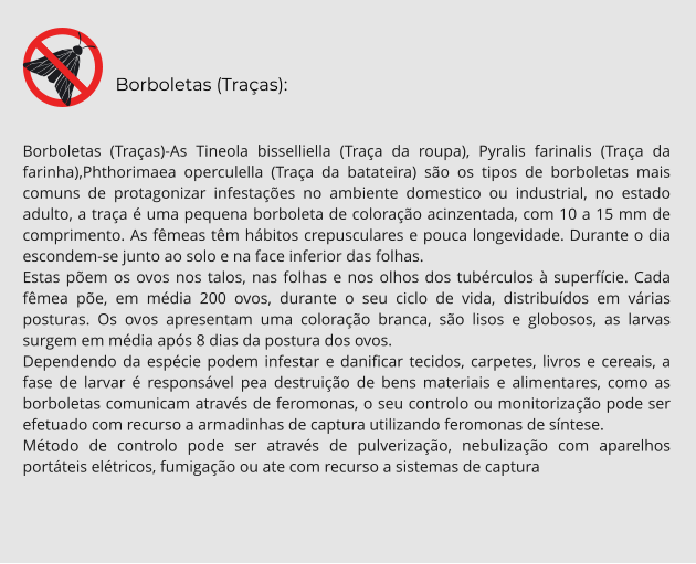 Borboletas (Traças):  Borboletas (Traças)-As Tineola bisselliella (Traça da roupa), Pyralis farinalis (Traça da farinha),Phthorimaea operculella (Traça da batateira) são os tipos de borboletas mais comuns de protagonizar infestações no ambiente domestico ou industrial, no estado adulto, a traça é uma pequena borboleta de coloração acinzentada, com 10 a 15 mm de comprimento. As fêmeas têm hábitos crepusculares e pouca longevidade. Durante o dia escondem-se junto ao solo e na face inferior das folhas.  Estas põem os ovos nos talos, nas folhas e nos olhos dos tubérculos à superfície. Cada fêmea põe, em média 200 ovos, durante o seu ciclo de vida, distribuídos em várias posturas. Os ovos apresentam uma coloração branca, são lisos e globosos, as larvas surgem em média após 8 dias da postura dos ovos. Dependendo da espécie podem infestar e danificar tecidos, carpetes, livros e cereais, a fase de larvar é responsável pea destruição de bens materiais e alimentares, como as borboletas comunicam através de feromonas, o seu controlo ou monitorização pode ser efetuado com recurso a armadinhas de captura utilizando feromonas de síntese. Método de controlo pode ser através de pulverização, nebulização com aparelhos portáteis elétricos, fumigação ou ate com recurso a sistemas de captura
